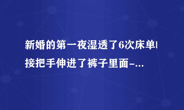 新婚的第一夜湿透了6次床单|接把手伸进了裤子里面-情感口述