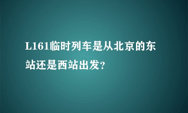 L161临时列车是从北京的东站还是西站出发？