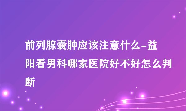 前列腺囊肿应该注意什么-益阳看男科哪家医院好不好怎么判断