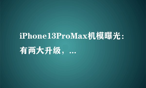 iPhone13ProMax机模曝光:有两大升级,辨识度比iPhone12更高
