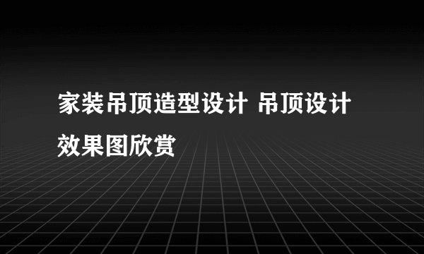 家装吊顶造型设计 吊顶设计效果图欣赏