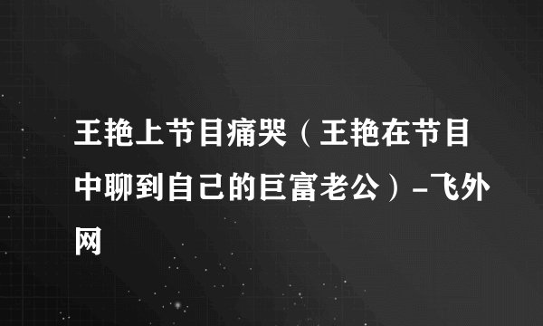 王艳上节目痛哭（王艳在节目中聊到自己的巨富老公）-飞外网