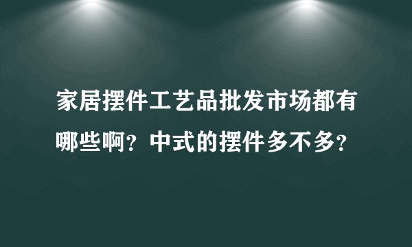 家居摆件工艺品批发市场都有哪些啊?中式的摆件多不多?