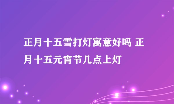 正月十五雪打灯寓意好吗 正月十五元宵节几点上灯
