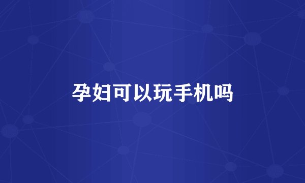 孕妇可以玩手机吗