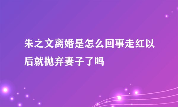 朱之文离婚是怎么回事走红以后就抛弃妻子了吗