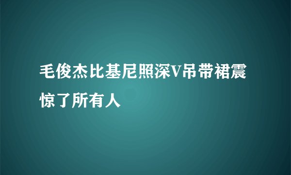 毛俊杰比基尼照深V吊带裙震惊了所有人