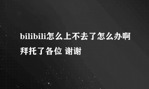 bilibili怎么上不去了怎么办啊拜托了各位 谢谢
