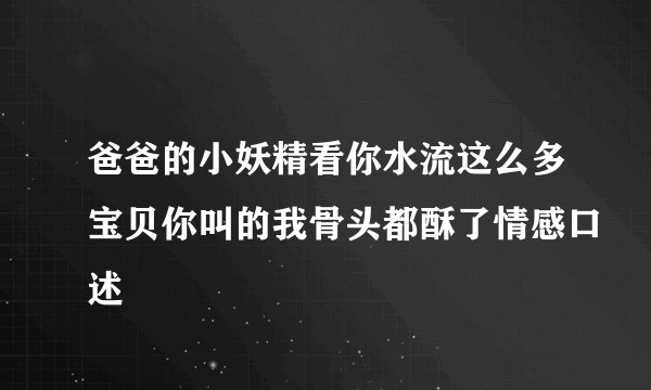 爸爸的小妖精看你水流这么多宝贝你叫的我骨头都酥了情感口述