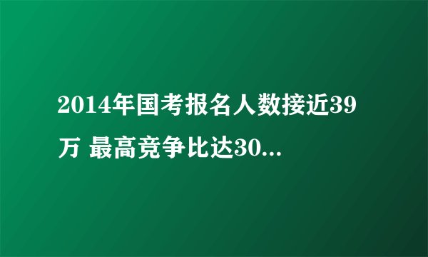 2014年国考报名人数接近39万 最高竞争比达3016:1