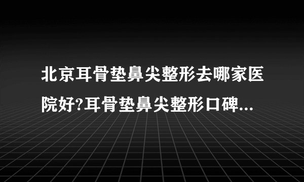 北京耳骨垫鼻尖整形去哪家医院好?耳骨垫鼻尖整形口碑排名榜单推荐!