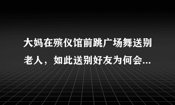 大妈在殡仪馆前跳广场舞送别老人，如此送别好友为何会招致指责？