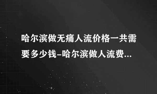 哈尔滨做无痛人流价格一共需要多少钱-哈尔滨做人流费用明细？