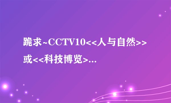 跪求~CCTV10<<人与自然>>或<<科技博览>>这两节目的观后感,六期以上哦,300字以上,急哦