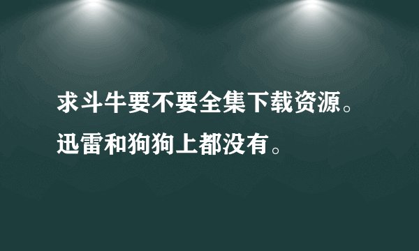 求斗牛要不要全集下载资源。迅雷和狗狗上都没有。