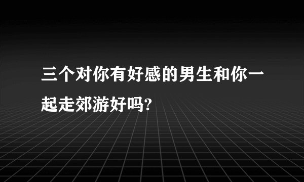 三个对你有好感的男生和你一起走郊游好吗?