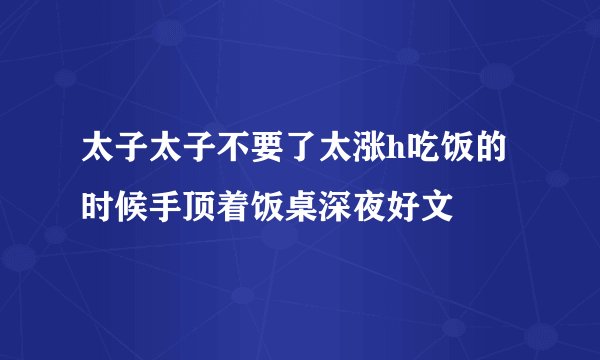 太子太子不要了太涨h吃饭的时候手顶着饭桌深夜好文
