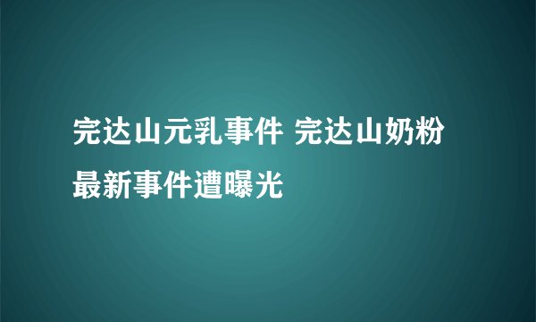 完达山元乳事件 完达山奶粉最新事件遭曝光