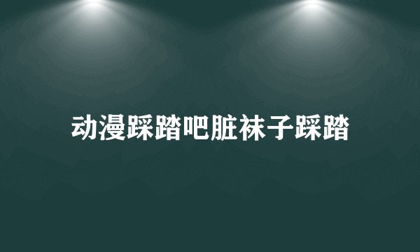 动漫踩踏吧脏袜子踩踏