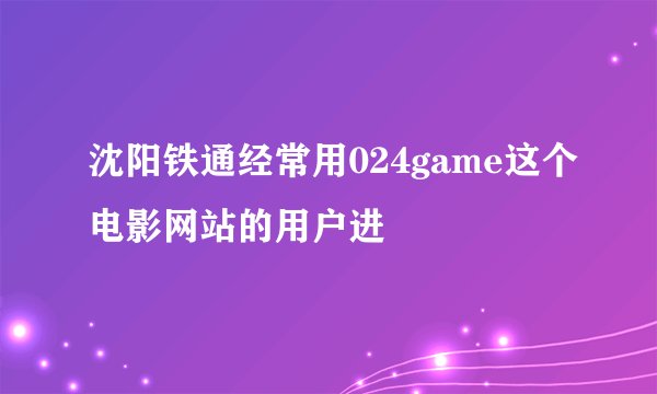 沈阳铁通经常用024game这个电影网站的用户进