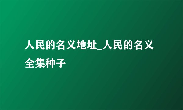 人民的名义地址_人民的名义全集种子