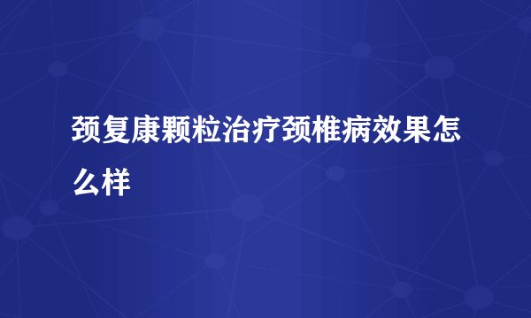 颈复康颗粒治疗颈椎病效果怎么样