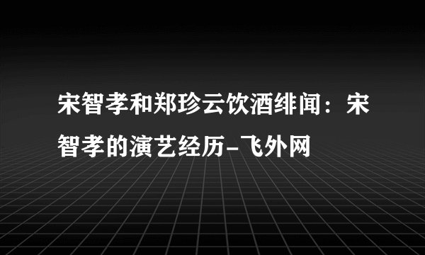 宋智孝和郑珍云饮酒绯闻：宋智孝的演艺经历-飞外网