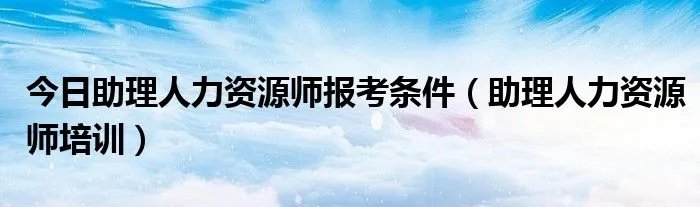 今日助理人力资源师报考条件（助理人力资源师培训）