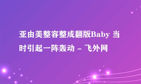 亚由美整容整成翻版Baby 当时引起一阵轰动 - 飞外网