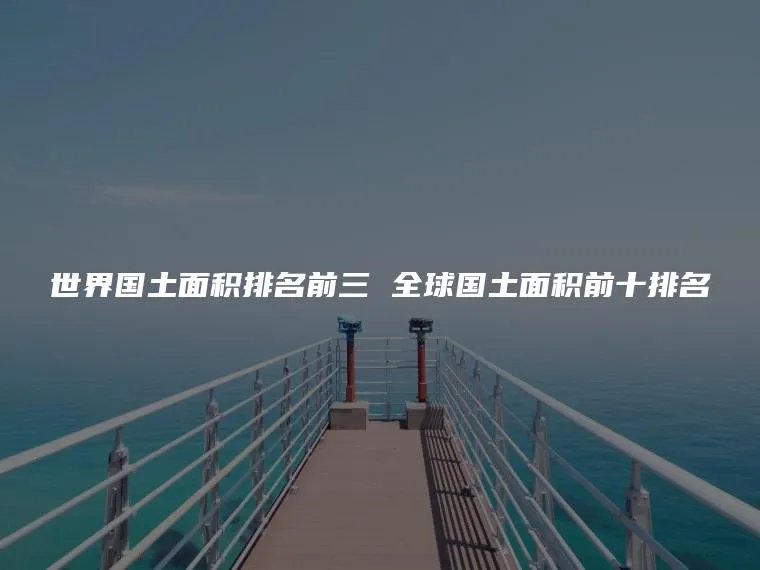 世界国土面积排名前三 全球国土面积前十排名