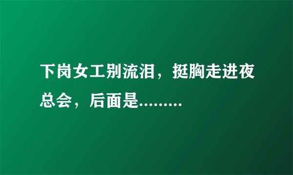 下岗女工别流泪，挺胸走进夜总会，后面是.......啥，哪位兄弟把后面给说一下，后面貌似还有不少，江湖救急