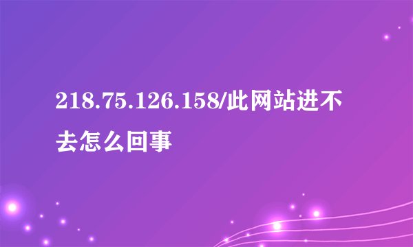 218.75.126.158/此网站进不去怎么回事
