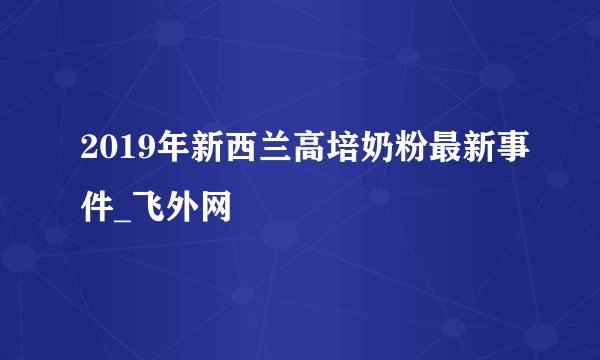 2019年新西兰高培奶粉最新事件_飞外网