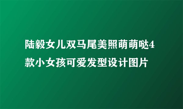 陆毅女儿双马尾美照萌萌哒4款小女孩可爱发型设计图片
