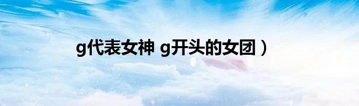 g代表女神 g开头的女团）
