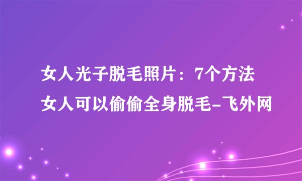 女人光子脱毛照片：7个方法女人可以偷偷全身脱毛-飞外网