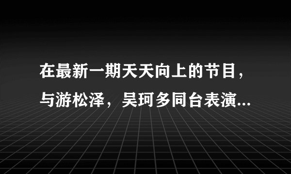 在最新一期天天向上的节目，与游松泽，吴珂多同台表演的姐妹花表演的曲目叫什么名字