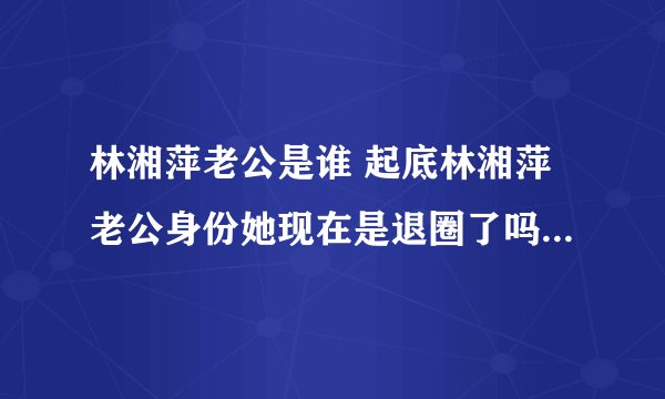 林湘萍老公是谁 起底林湘萍老公身份她现在是退圈了吗 - 娱乐八卦 - 飞外网