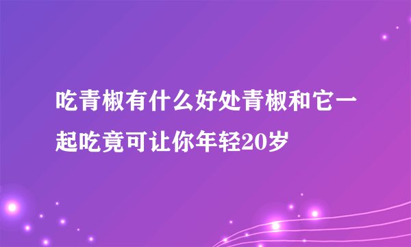 吃青椒有什么好处青椒和它一起吃竟可让你年轻20岁