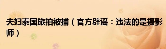 夫妇泰国旅拍被捕（官方辟谣：违法的是摄影师）