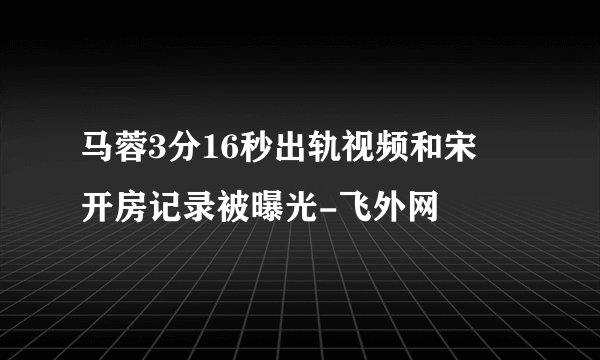 马蓉3分16秒出轨视频和宋喆开房记录被曝光-飞外网