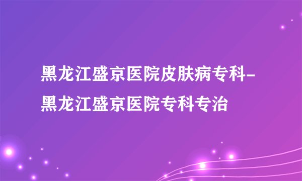 黑龙江盛京医院皮肤病专科-黑龙江盛京医院专科专治