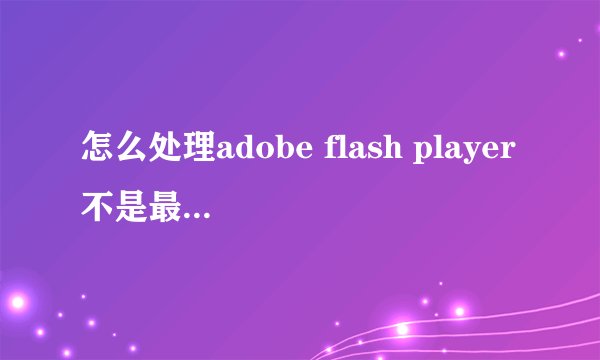怎么处理adobe flash player不是最新版本的问题