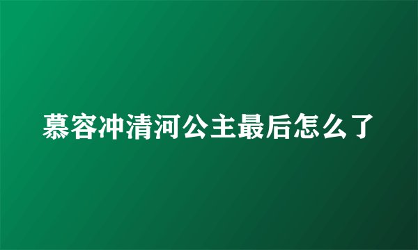 慕容冲清河公主最后怎么了