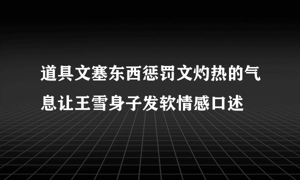 道具文塞东西惩罚文灼热的气息让王雪身子发软情感口述