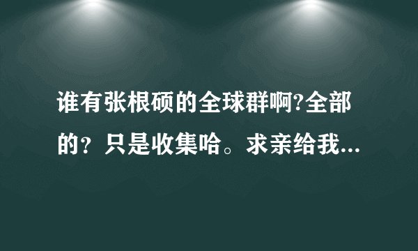 谁有张根硕的全球群啊?全部的?只是收集哈。求亲给我吧,谢谢。