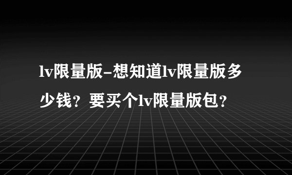lv限量版-想知道lv限量版多少钱?要买个lv限量版包?