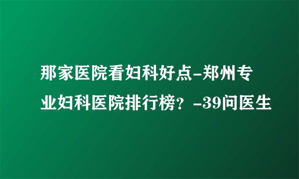 那家医院看妇科好点-郑州专业妇科医院排行榜？-39问医生