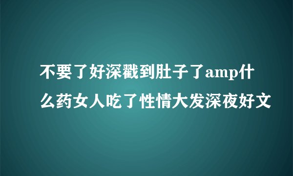 不要了好深戳到肚子了amp什么药女人吃了性情大发深夜好文