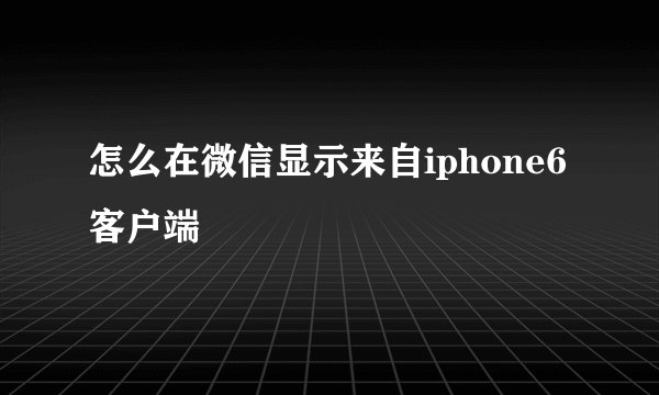 怎么在微信显示来自iphone6客户端